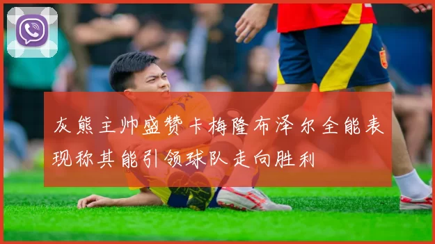 灰熊主帅盛赞卡梅隆布泽尔全能表现称其能引领球队走向胜利