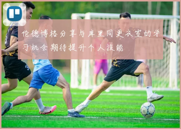 伦德博格分享与库里同更衣室的学习机会期待提升个人技能