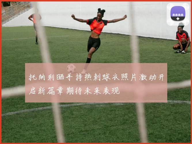 托纳利晒手持热刺球衣照片激动开启新篇章期待未来表现