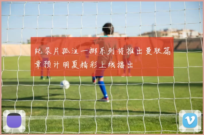 纪录片孤注一掷系列将推出曼联篇章预计明夏精彩上线播出