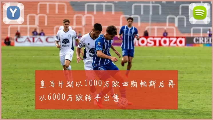皇马计划以1000万欧回购帕斯后再以6000万欧转手出售