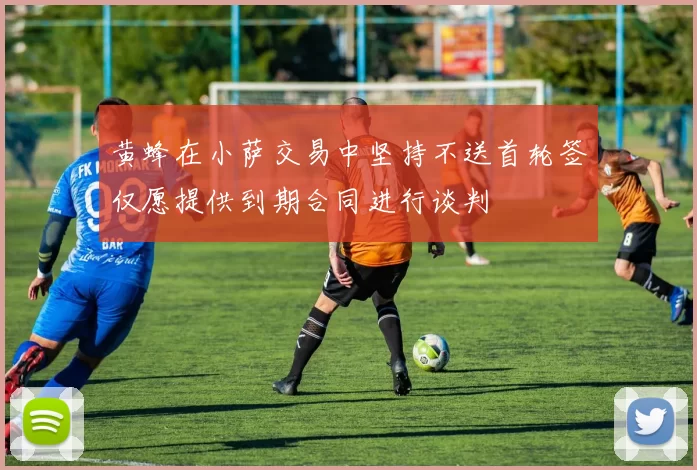 黄蜂在小萨交易中坚持不送首轮签仅愿提供到期合同进行谈判
