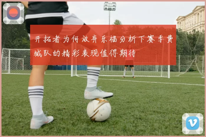 开拓者为何放弃乐福分析下赛季费城队的精彩表现值得期待