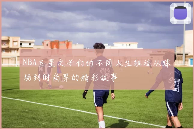 NBA巨星之子们的不同人生轨迹从球场到时尚界的精彩故事