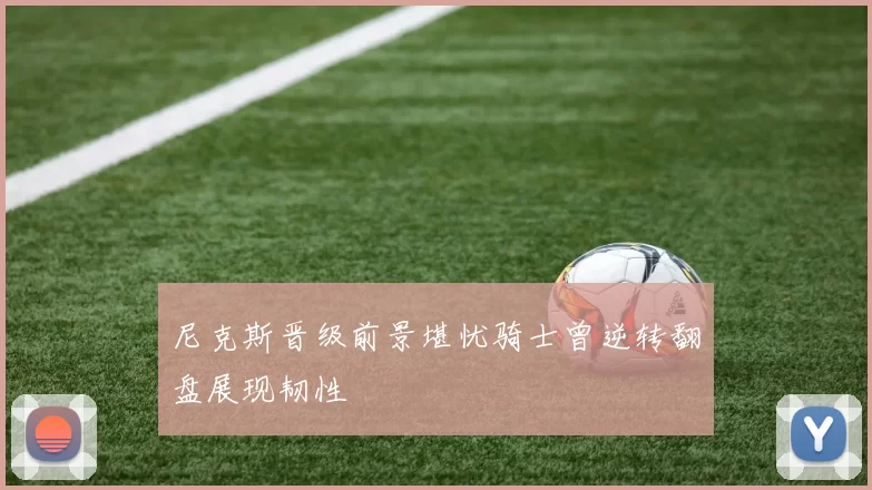 尼克斯晋级前景堪忧骑士曾逆转翻盘展现韧性