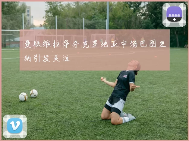 曼联维拉争夺克罗地亚中场巴图里纳引发关注