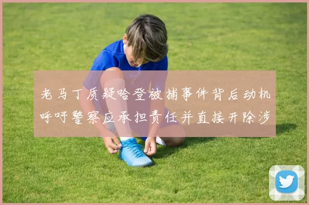 老马丁质疑哈登被捕事件背后动机呼吁警察应承担责任并直接开除涉事人员