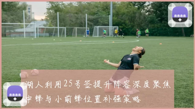 湖人利用25号签提升阵容深度聚焦中锋与小前锋位置补强策略
