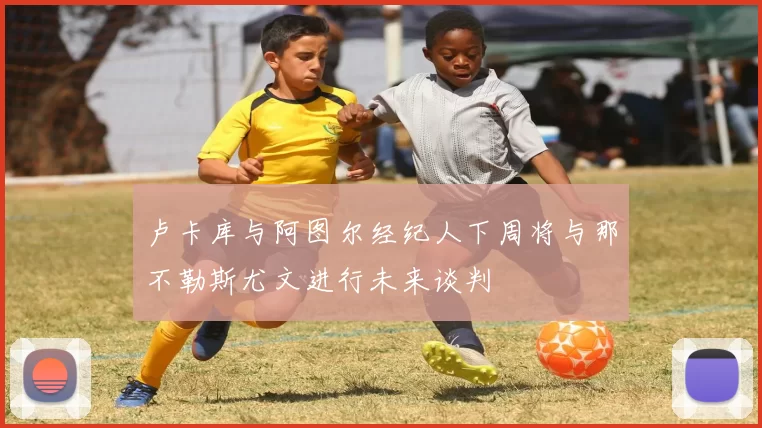 卢卡库与阿图尔经纪人下周将与那不勒斯尤文进行未来谈判